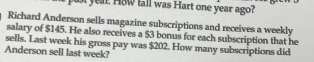 pust year. How tall was Hart one year ago? 
Richard Anderson sells magazine subscriptions and receives a weekly 
salary of $145. He also receives a $3 bonus for each subscription that he 
sells. Last week his gross pay was $202. How many subscriptions did 
Anderson sell last week?