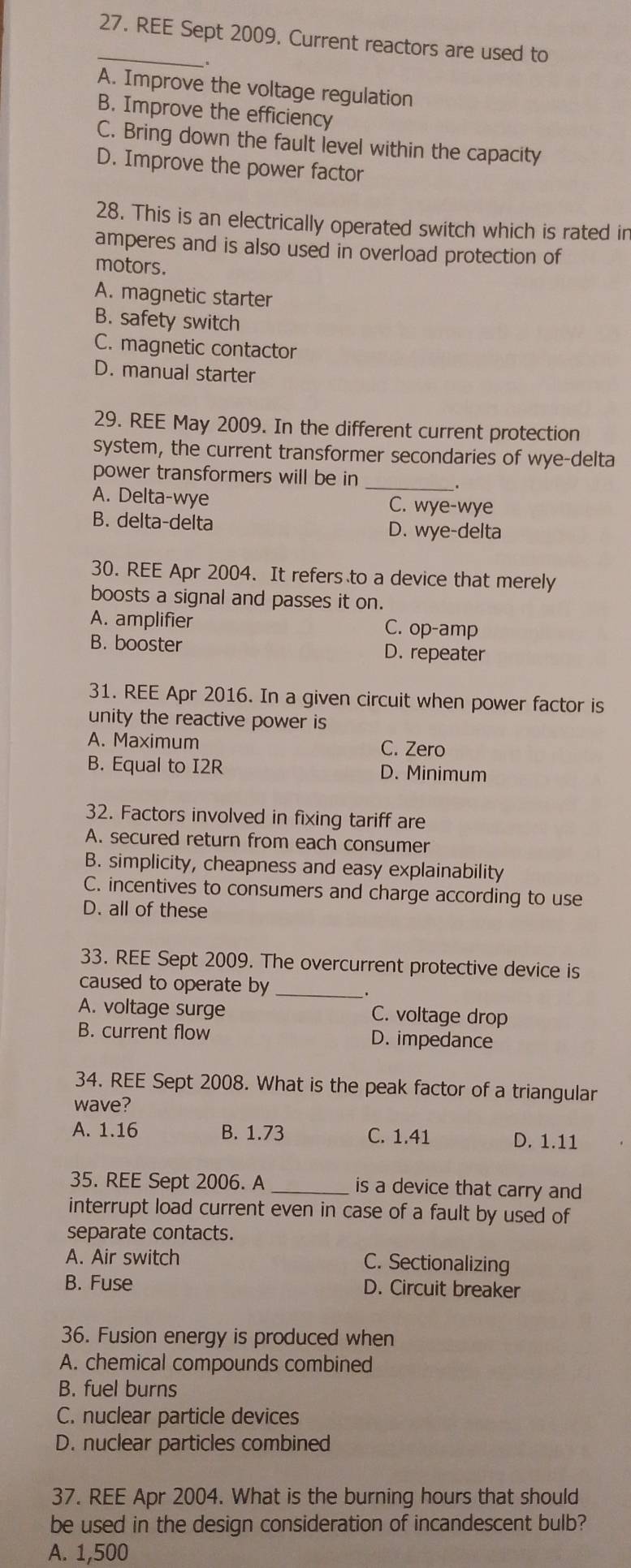 REE Sept 2009. Current reactors are used to
A. Improve the voltage regulation
B. Improve the efficiency
C. Bring down the fault level within the capacity
D. Improve the power factor
28. This is an electrically operated switch which is rated in
amperes and is also used in overload protection of
motors.
A. magnetic starter
B. safety switch
C. magnetic contactor
D. manual starter
29. REE May 2009. In the different current protection
system, the current transformer secondaries of wye-delta
power transformers will be in
_
A. Delta-wye C. wye-wye
B. delta-delta D. wye-delta
30. REE Apr 2004. It refers to a device that merely
boosts a signal and passes it on.
A. amplifier C. op-amp
B. booster D. repeater
31. REE Apr 2016. In a given circuit when power factor is
unity the reactive power is
A. Maximum C. Zero
B. Equal to I2R D. Minimum
32. Factors involved in fixing tariff are
A. secured return from each consumer
B. simplicity, cheapness and easy explainability
C. incentives to consumers and charge according to use
D. all of these
33. REE Sept 2009. The overcurrent protective device is
caused to operate by_
A. voltage surge C. voltage drop
B. current flow D. impedance
34. REE Sept 2008. What is the peak factor of a triangular
wave?
A. 1.16 B. 1.73 C. 1.41 D. 1.11
35. REE Sept 2006. A _is a device that carry and
interrupt load current even in case of a fault by used of
separate contacts.
A. Air switch C. Sectionalizing
B. Fuse D. Circuit breaker
36. Fusion energy is produced when
A. chemical compounds combined
B. fuel burns
C. nuclear particle devices
D. nuclear particles combined
37. REE Apr 2004. What is the burning hours that should
be used in the design consideration of incandescent bulb?
A. 1,500
