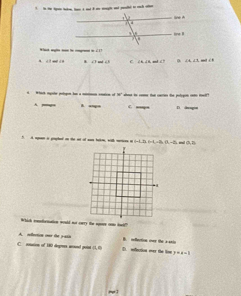 In the tigure below, limes A snd B are sonight and purallel to each other
Which angles must be comgreent to ∠ C?
A ∠ 2m∠ 6 B. ∠ 3 and ∠ 3 C ∠ 4,∠ 6, and∠ 7 D. ∠ 4, ∠ 3 and ∠ s
4. Which mgular polygen has a minimem rotation of 36° about its center that carries the polygon onto itself?
A B. octagon C. nonagon D. decagon
5. A square is graphed on the set of axes below, with vertices at (-1,2), (-1,-2), (3,-2), and (3,2). 
Which transformation would not carry the square onto itself?
A. reflection over the y-axis B. reflection over the x-axis
C. rotation of 180 degrees around point (1,0) D. reflection over the line y=x-1
2