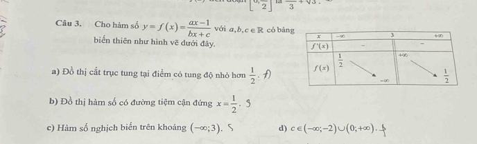 [0,frac 2] 12 frac 3+sqrt(3).
Câu 3. Cho hàm số y=f(x)= (ax-1)/bx+c  với a,b,c∈ R có bản
biến thiên như hình vẽ dưới đây.
a) Đồ thị cắt trục tung tại điểm có tung độ nhỏ hơn  1/2 . f
b) Đồ thị hàm số có đường tiệm cận đứng x= 1/2 · 5
c) Hàm số nghịch biến trên khoảng (-∈fty ;3). 5 d) c∈ (-∈fty ;-2)∪ (0;+∈fty ).