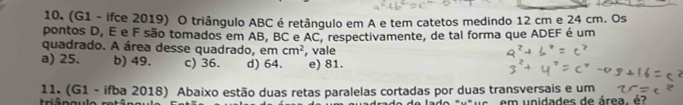 (G1 - ifce 2019) O triângulo ABC é retângulo em A e tem catetos medindo 12 cm e 24 cm. Os
pontos D, É e F são tomados em AB, BC e AC, respectivamente, de tal forma que ADEF é um
quadrado. A área desse quadrado, em cm^2
a) 25. b) 49. c) 36. d) 64. , vale e) 81.
11. (G1 - ifba 2018) Abaixo estão duas retas paralelas cortadas por duas transversais e um
de lade áuêue em unidades de área, é