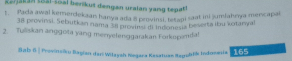 Kerjakan soal-soal berikut dengan uraian yang tepat! 
1. Pada awal kemerdekaan hanya ada 8 provinsi, tetapi saat ini jumlahnya mencapa
38 provinsi. Sebutkan nama 38 provinsi di Indonesia beserta ibu kotanyal 
2. Tuliskan anggota yang menyelenggarakan Forkopimda! 
Bab 6 | Provinsiku Bagian dari Wilayah Negara Kesatuan Republik Indonesia 165