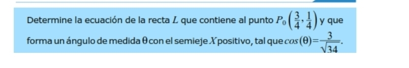 Determine la ecuación de la recta Z que contiene al punto P_0( 3/4 , 1/4 ) y que 
forma un ángulo de medida θ con el semieje X positivo, tal que cos (θ )= 3/sqrt(34) .