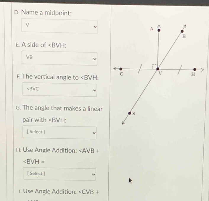 Name a midpoint:
V
E. A side of ∠ B VI - .
VB
F. The vertical angle to ∠ BVH
∠ BVC
G. The angle that makes a linear 
pair with ∠ BVH : 
[ Select ] 
H. Use Angle Addition:
∠ BVH=
[ Select ] 
1. Use Angle Addition: