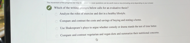 The movement of the progress bar may be -even because questions can be worth more or less fincluding zers) depending on your answer.
I Which of the writing prompts below calls for an evaluative thesis?
Analyze the roles of exercise and diet in a bealthy lifestyle.
Compare and contrast the costs and savings of buying and renting a home.
Use Shakespeare's plays to argue whether comedy or drama stands the test of time better.
Compare and contrast vegetarian and vegan diets and summarize their nutritional concerns.