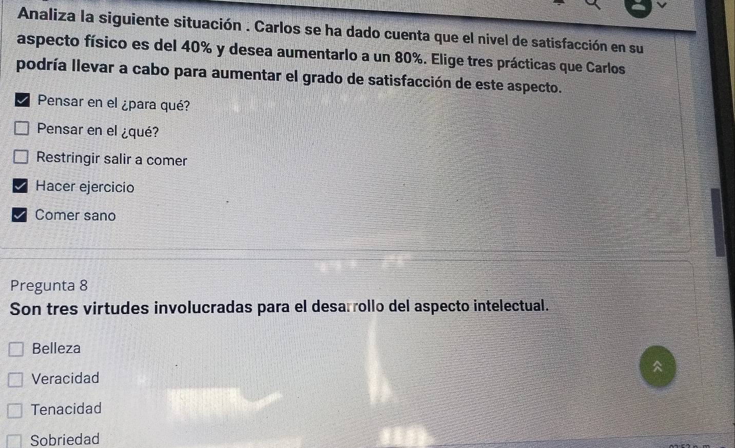 Analiza la siguiente situación . Carlos se ha dado cuenta que el nivel de satisfacción en su
aspecto físico es del 40% y desea aumentarlo a un 80%. Elige tres prácticas que Carlos
podría llevar a cabo para aumentar el grado de satisfacción de este aspecto.
Pensar en el ¿para qué?
Pensar en el ¿qué?
Restringir salir a comer
Hacer ejercicio
Comer sano
Pregunta 8
Son tres virtudes involucradas para el desarrollo del aspecto intelectual.
Belleza
Veracidad
Tenacidad
Sobriedad