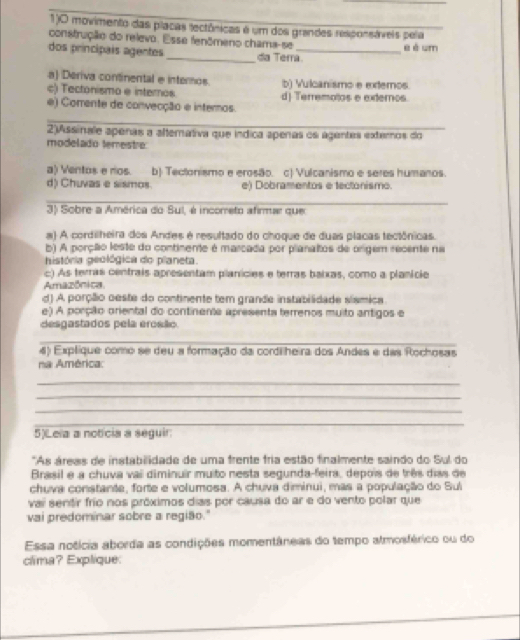 1)O movimento das placas tectônicas é um dos grandes responsáveis pela
construção do relevo. Esse fenômeno chama-se e é um
dos principais agentes_ da Tera._
a) Deriva continental e internos. b) Vulcanismo e externos
c) Tectonismo e internos d) Terremotas e externos.
e) Corrente de convecção e internos.
_
2)Assinale apeñas a alternativa que índica apeñas os agentes externos do
modelado temestre:
a) Ventos e ros. b) Tectonismo e erosão. c) Vulcanismo e seres humanos
d) Chuvas e sismos e) Dobramentos e tectonismo.
_
_
3) Sobre a América do Sul, é incoreto afirmar que
a) A cordilheira dos Andes é resultado do choque de duas placas tectônicas.
b) A porção leste do continente é marcada por planaltos de orígem recente na
história geológica do planeta.
c) As terras centrais apresentam planícies e terras balxas, como a planície
Amazônica
d) A porçãio oeste do continente tem grande instabilidade sísmica.
e) A porção oriental do continente apresenta terrenos muito antigos e
desgastados pela erosão.
_
4) Explique como se deu a formação da cordilheira dos Andes e das Rochosas
na América:
_
_
_
_
5)Lela a notícia a seguir:
*As áreas de instabilidade de uma frente fria estão finalmente saindo do Sul do
Brasil e a chuva vai diminuír muito nesta segunda-feira, depois de três dias de
chuva constante, forte e volumosa. A chuva diminui, mas a população do Sul
vai sentir frío nos próximos dias por causa do ar e do vento polar que
vai predominar sobre a região."
Essa notícia aborda as condições momentâneas do tempo atmosférico ou do
clima? Explique: