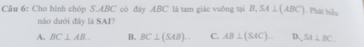 Cho hình chóp S. ABC có đáy ABC là tam giác vuông tại B, SA⊥ (ABC). Phát biểu
nào dưới đây là SAI?
A. BC⊥ AB.. B. BC⊥ (SAB).. C. AB⊥ (SAC).. D. SA⊥ BC..