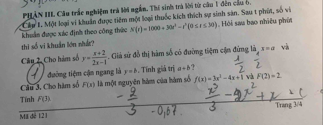 PHÀN III. Câu trắc nghiệm trả lời ngắn. Thí sinh trả lời từ câu 1 đến cầu 6. 
Câu 1. Một loại vi khuẩn được tiêm một loại thuốc kích thích sự sinh sản. Sau t phút, số vi 
khuẩn được xác định theo công thức N(t)=1000+30t^2-t^3(0≤ t≤ 30). Hỏi sau bao nhiêu phút 
thì số vi khuẩn lớn nhất? 
Câu 2. Cho hàm số y= (x+2)/2x-1 . Giả sử đồ thị hàm số có đường tiệm cận đứng là x=a và 
đường tiệm cận ngang là y=b. Tính giá trị a+b ? 
Câu 3. Cho hàm số F(x) là một nguyên hàm của hàm số f(x)=3x^2-4x+1 và F(2)=2. 
Tính F(3). 
Trang 3/ 
Mã đề 121