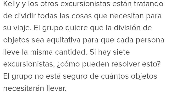 Kelly y los otros excursionistas están tratando 
de dividir todas las cosas que necesitan para 
su viaje. El grupo quiere que la división de 
objetos sea equitativa para que cada persona 
lleve la misma cantidad. Si hay siete 
excursionistas, ¿cómo pueden resolver esto? 
El grupo no está seguro de cuántos objetos 
necesitarán llevar.