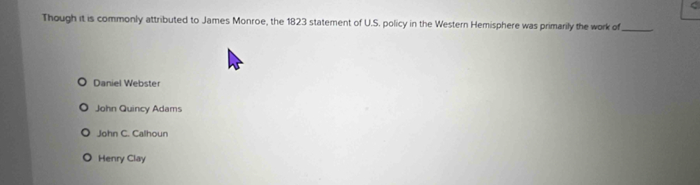 Though it is commonly attributed to James Monroe, the 1823 statement of U.S. policy in the Western Hemisphere was primarily the work of_
Daniel Webster
John Quincy Adams
John C. Calhoun
Henry Clay