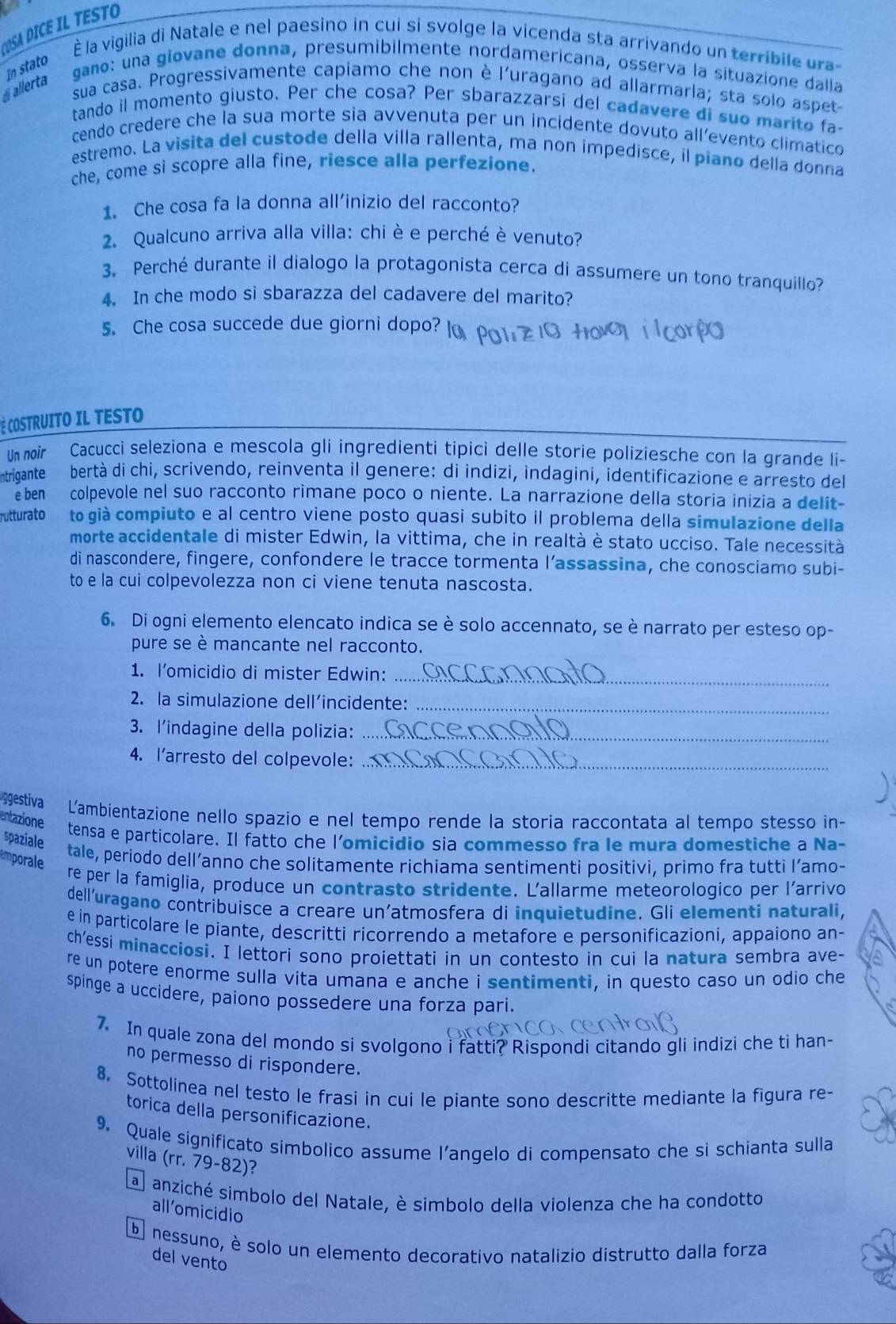 ST
m stato  la vigilia di Natale e nel paesino in cui si svolge la vicenda sta arrivando un terribile ura
di allerta
gano: una giovane donna, presumibilmente nordamericana, ossería la situazione dalla
sua casa. Progressivamente capiamo che non è l'uragano ad allarmarla; sta solo aspet-
tando il momento giusto. Per che cosa? Per sbarazzarsi del cadavere di suo marito fa
cendo credere che la sua morte sia avvenuta per un incidente dovuto all’evento climatico
estremo. La visita del custode della villa rallenta, ma non impedisce, il piano della donna
che, come si scopre alla fine, riesce alla perfezione.
1. Che cosa fa la donna all’inizio del racconto?
2. Qualcuno arriva alla villa: chi è e perché è venuto?
3. Perché durante il dialogo la protagonista cerca di assumere un tono tranquillo?
4. In che modo si sbarazza del cadavere del marito?
5. Che cosa succede due giorni dopo?
Cè COSTRUITO IL TESTO
Un noir Cacucci seleziona e mescola gli ingredienti tipici delle storie poliziesche con la grande li-
ntrigante bertà di chi, scrivendo, reinventa il genere: di indizi, indagini, identificazione e arresto del
e ben colpevole nel suo racconto rimane poco o niente. La narrazione della storia inizia a delit-
rutturato to già compiuto e al centro viene posto quasi subito il problema della simulazione della
morte accidentale di mister Edwin, la vittima, che in realtà è stato ucciso. Tale necessità
di nascondere, fingere, confondere le tracce tormenta l’assassina, che conosciamo subi-
to e la cui colpevolezza non ci viene tenuta nascosta.
6. Di ogni elemento elencato indica se è solo accennato, se è narrato per esteso op-
pure se è mancante nel racconto.
1. l’omicidio di mister Edwin:_
2. la simulazione dell’incidente:_
3. l'indagine della polizia:_
4. l’arresto del colpevole:_
gestiva L'ambientazione nello spazio e nel tempo rende la storia raccontata al tempo stesso in-
entazione tensa e particolare. Il fatto che l'omicidio sia commesso fra le mura domestiche a Na-
spaziale tale, periodo dell’anno che solitamente richiama sentimenti positivi, primo fra tutti l’amo-
Emporale
re per la famiglia, produce un contrasto stridente. L'allarme meteorologico per l'arrivo
dell’uragano contribuisce a creare un’atmosfera di inquietudine. Gli elementi naturali,
e in particolare le piante, descritti ricorrendo a metafore e personificazioni, appaiono an-
ch’essi minacciosi. I lettori sono proiettati in un contesto in cui la natura sembra ave-
re un potere enorme sulla vita umana e anche i sentimenti, in questo caso un odio che
spinge a uccidere, paiono possedere una forza pari.
7. In quale zona del mondo si svolgono i fatti? Rispondi citando gli indizi che ti han-
no permesso di rispondere.
8. Sottolinea nel testo le frasi in cui le piante sono descritte mediante la figura re-
torica della personificazione.
9. Quale significato simbolico assume l’angelo di compensato che si schianta sulla
villa (rr. 79-82)?
a anziché simbolo del Natale, è simbolo della violenza che ha condotto
all’omicidio
b nessuno, è solo un elemento decorativo natalizio distrutto dalla forza
del vento