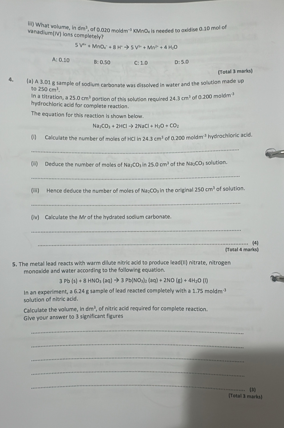 iii) What volume, indm^3 , of 0.020moldm^(-3) K MnO 4 is needed to oxidise 0.10 mol of
vanadium(IV) ions completely?
5V^(4+)+MnO_4^(-+8H^+)to 5V^(5+)+Mn^(2+)+4H_2O
A:0.10 B:0.50 C:1.0 D:5.0
(Total 3 marks)
4. (a) A 3.01 g sample of sodium carbonate was dissolved in water and the solution made up
to250cm^3.
In a titration, a25.0cm^3 portion of this solution required 24.3cm^3 of 0.200moldm^(-3)
hydrochloric acid for complete reaction.
The equation for this reaction is shown below.
Na_2CO_3+2HClto 2NaCl+H_2O+CO_2
(i) Calculate the number of moles of HCl in 24.3cm^3 of 0.200moldm^(-3) hydrochloric acid.
_
(ii) Deduce the number of moles of Na_2CO_3in25.0cm^3 of the Na_2CO_3 solution.
_
(iii) Hence deduce the number of moles of Na_2CO_3 in the original 250cm^3 of solution.
_
(iv) Calculate the Mr of the hydrated sodium carbonate.
_
_(4)
(Total 4 marks)
5. The metal lead reacts with warm dilute nitric acid to produce lead(II) nitrate, nitrogen
monoxide and water according to the following equation.
3Pb(s)+8HNO_3(aq)to 3Pb(NO_3)_2(aq)+2NO(g)+4H_2O(l)
In an experiment, a 6.24 g sample of lead reacted completely with a 1.75moldm^(-3)
solution of nitric acid.
Calculate the volume, indm^3 , of nitric acid required for complete reaction.
Give your answer to 3 significant figures
_
_
_
_
_
(3)
(Total 3 marks)