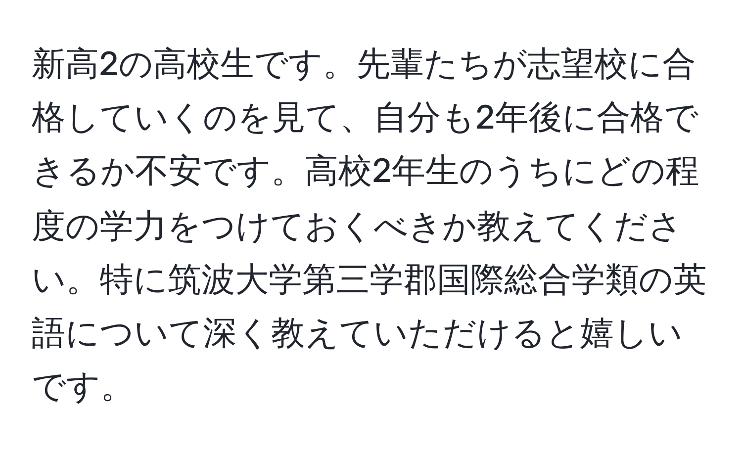 新高2の高校生です。先輩たちが志望校に合格していくのを見て、自分も2年後に合格できるか不安です。高校2年生のうちにどの程度の学力をつけておくべきか教えてください。特に筑波大学第三学郡国際総合学類の英語について深く教えていただけると嬉しいです。