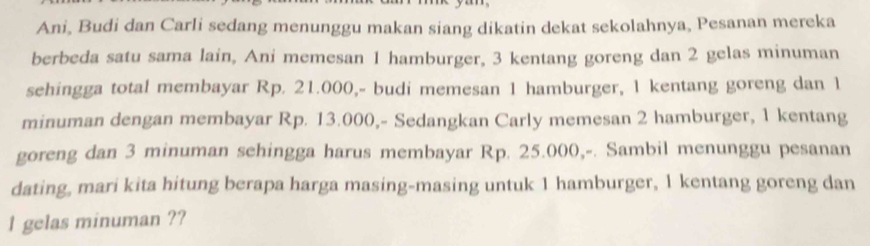 Ani, Budi dan Carli sedang menunggu makan siang dikatin dekat sekolahnya, Pesanan mereka 
berbeda satu sama lain, Ani memesan 1 hamburger, 3 kentang goreng dan 2 gelas minuman 
sehingga total membayar Rp. 21.000,- budi memesan 1 hamburger, 1 kentang goreng dan 1
minuman dengan membayar Rp. 13.000,- Sedangkan Carly memesan 2 hamburger, 1 kentang 
goreng dan 3 minuman sehingga harus membayar Rp. 25.000,-. Sambil menunggu pesanan 
dating, mari kita hitung berapa harga masing-masing untuk 1 hamburger, 1 kentang goreng dan 
l gelas minuman ??