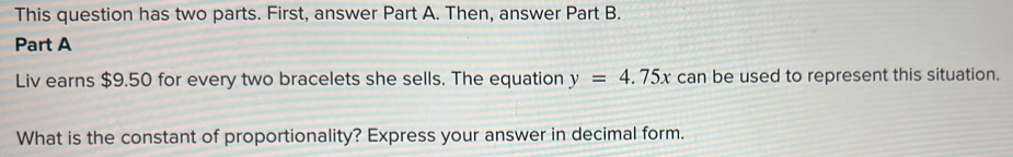 This question has two parts. First, answer Part A. Then, answer Part B. 
Part A 
Liv earns $9.50 for every two bracelets she sells. The equation y=4.75x can be used to represent this situation. 
What is the constant of proportionality? Express your answer in decimal form.