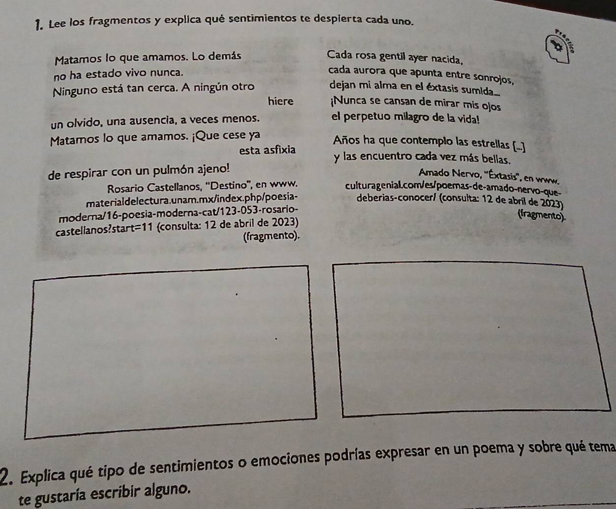 Lee los fragmentos y explica qué sentimientos te despierta cada uno. 
Matamos lo que amamos. Lo demás Cada rosa gentil ayer nacida, 
no ha estado vivo nunca. 
cada aurora que apunta entre sonrojos, 
Ninguno está tan cerca. A ningún otro dejan mi alma en el éxtasis sumida.... 
hiere ¡Nunca se cansan de mirar mis ojos 
un olvido, una ausencia, a veces menos. 
el perpetuo milagro de la vida! 
Matamos lo que amamos. ¡Que cese ya 
Años ha que contemplo las estrellas [...] 
esta asfíxia y las encuentro cada vez más bellas. 
de respirar con un pulmón ajeno! 
Amado Nervo, ''Éxtasis'', en www. 
Rosario Castellanos, ''Destino', en www. culturagenial.com/es/poemas-de-amado-nervo-que- 
materialdelectura.unam.mx/index.php/poesia- deberias-conocer/ (consulta: 12 de abril de 2023) 
moderna/16-poesia-moderna-cat/123-053-rosario- 
castellanos?star t=11 (consulta: 12 de abril de 2023) 
(fragmento) 
(fragmento). 
2. Explica qué tipo de sentimientos o emociones podrías expresar en un poema y sobre qué tema 
te gustaría escribir alguno.