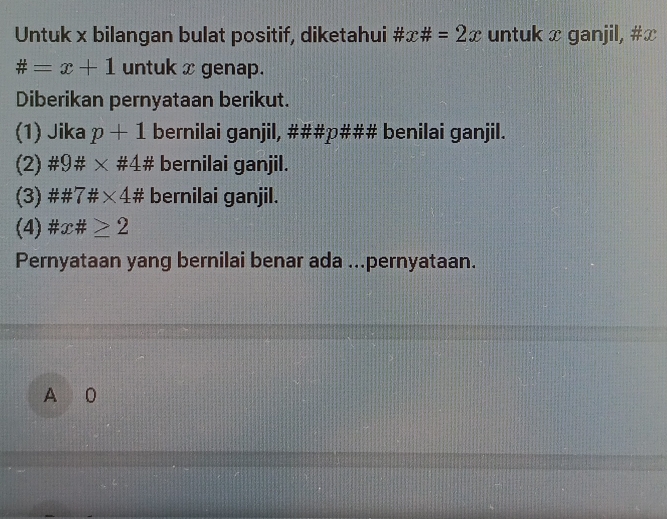 Untuk x bilangan bulat positif, diketahui # x# =2x untuk x ganjil, # x
# =x+1 untuk x genap.
Diberikan pernyataan berikut.
(1) Jika p+1 bernilai ganjil, ###p### benilai ganjil.
(2) # 9# * # 4# bernilai ganjil.
(3) ## 7# * 4* 4# bernilai ganjil.
(4) # x# ≥ 2
Pernyataan yang bernilai benar ada ...pernyataan.
A 0