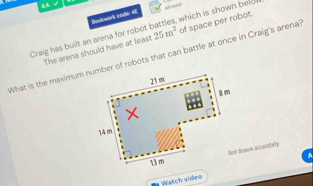 AA
Bookwork code: 4E allowed . 
Craig has built an arena for robot battles, which is shown belo
The arena should have at least 25m^2 of space per robot.
What is the maximum number of robots that can battle at once in Craig's arena?
21 m
8 m
14 m
Not drawn accurately
A
13 m
Watch video