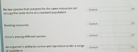 No two species that compete for the same resources can ==Select=- 
occupy the same niche at a constant population 
Dividing resources --Select-- 
Occurs among different species ==Select== 
An organism's ability to survive and reproduce under a range ==Select== 
of conditions