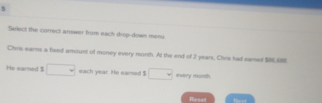 Select the correct answer from each drop-down menu. 
Chris earns a fixed amount of money every month. At the end of 2 years, Chris had earned $86 588. 
He earned $ each year. He earned $ every month. 
Reset Next