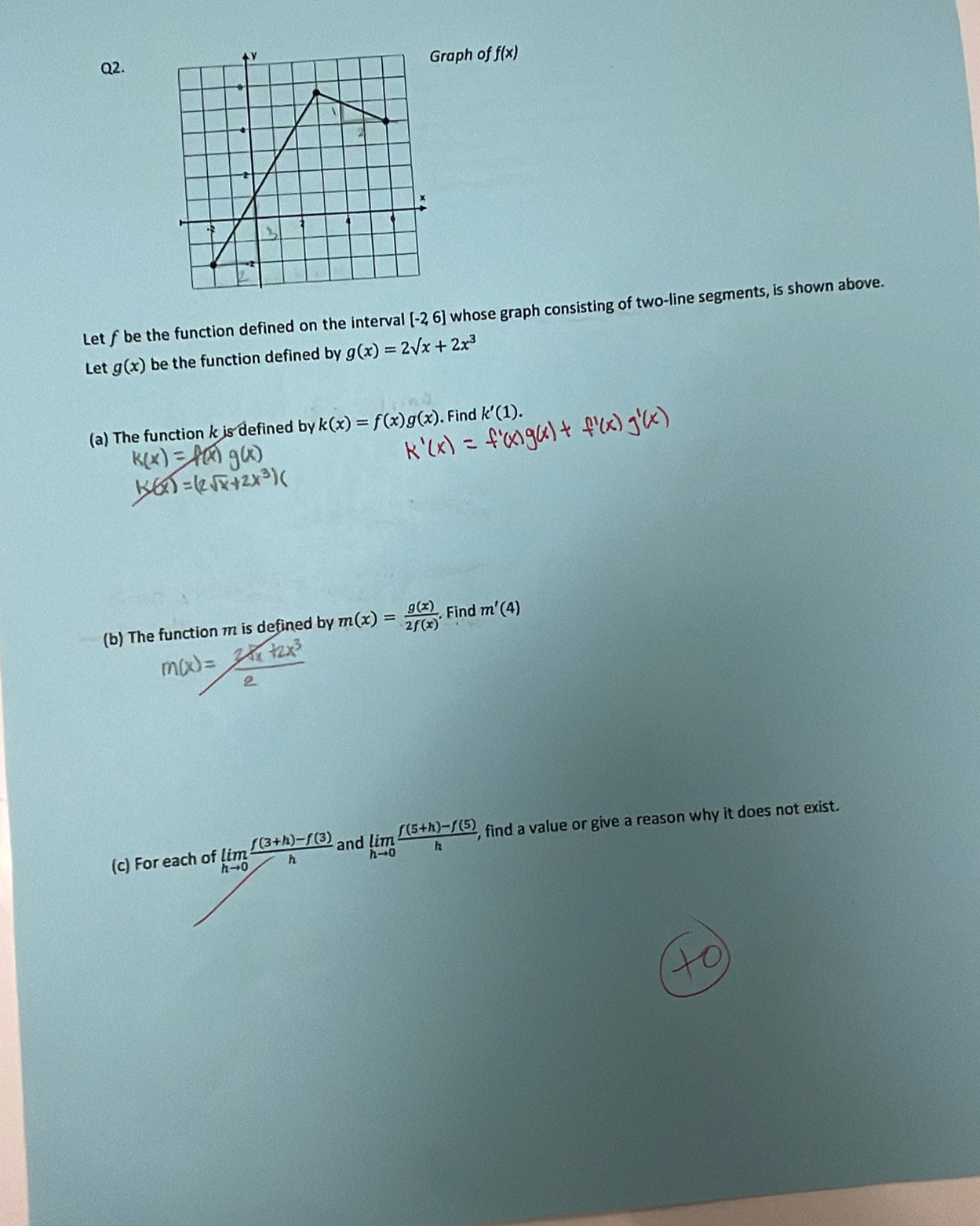 raph of f(x)
Q2. 
Let ƒbe the function defined on the interval [-2,6] whose graph consisting of two-line segments, is shown above. 
Let g(x) be the function defined by g(x)=2surd x+2x^3
(a) The function k is defined by k(x)=f(x)g(x). Find k'(1). 
(b) The function m is defined by m(x)= g(x)/2f(x) . Find m'(4)
(c) For each of limlimits _hto 0 (f(3+h)-f(3))/h  and limlimits _hto 0 (f(5+h)-f(5))/h , , find a value or give a reason why it does not exist.