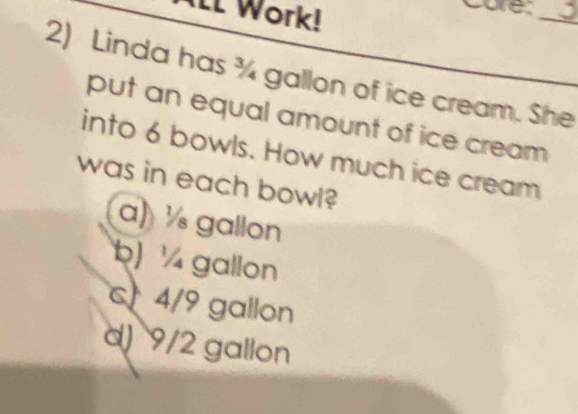 II Work!
care:
_
2) Linda has ¾ gallon of ice cream. She
put an equal amount of ice cream 
into 6 bowls. How much ice cream
was in each bowl?
a) ½ gallon
b) ½ gallon
c 4/9 gallon
d) 9/2 gallon