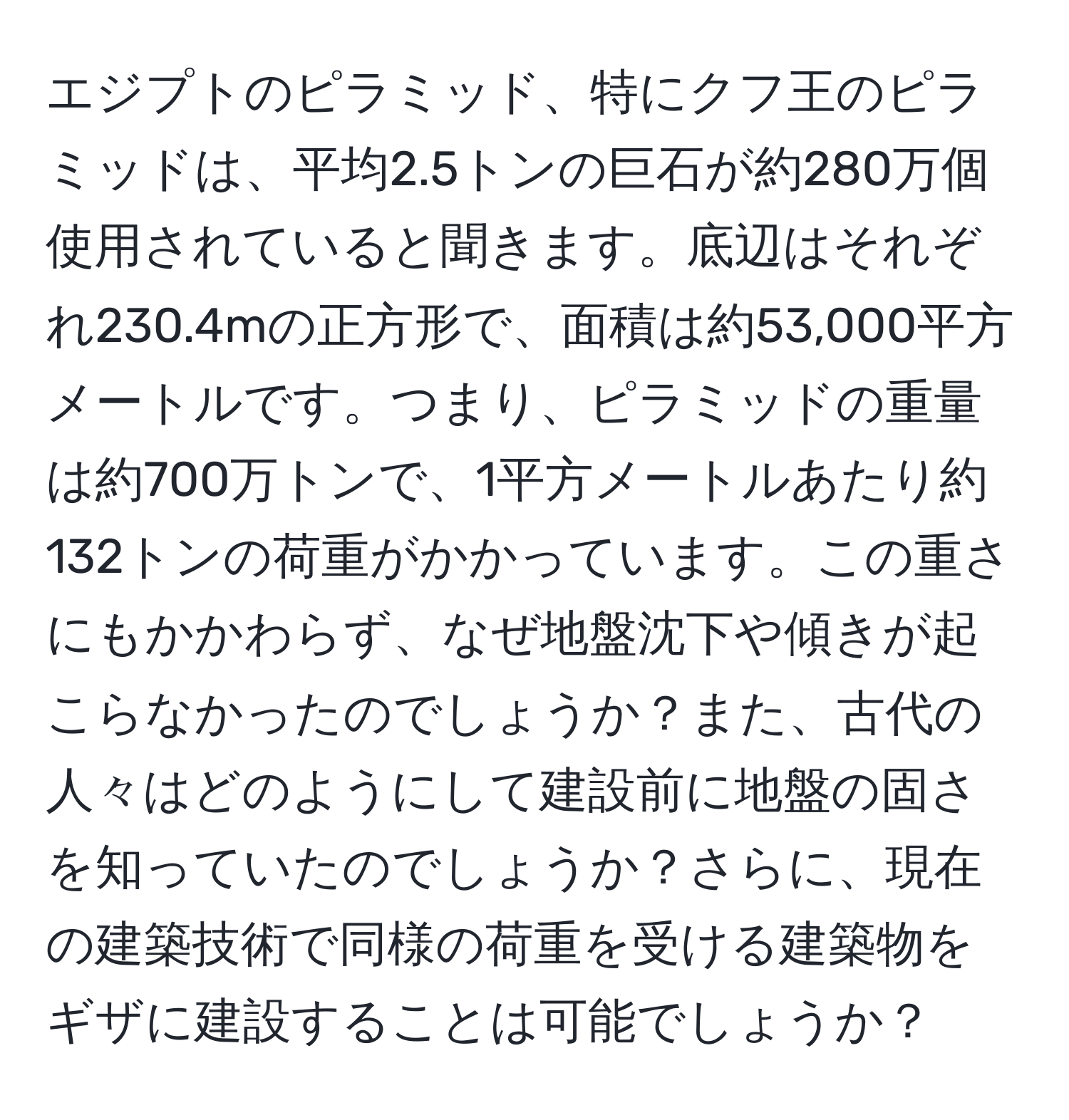 エジプトのピラミッド、特にクフ王のピラミッドは、平均2.5トンの巨石が約280万個使用されていると聞きます。底辺はそれぞれ230.4mの正方形で、面積は約53,000平方メートルです。つまり、ピラミッドの重量は約700万トンで、1平方メートルあたり約132トンの荷重がかかっています。この重さにもかかわらず、なぜ地盤沈下や傾きが起こらなかったのでしょうか？また、古代の人々はどのようにして建設前に地盤の固さを知っていたのでしょうか？さらに、現在の建築技術で同様の荷重を受ける建築物をギザに建設することは可能でしょうか？
