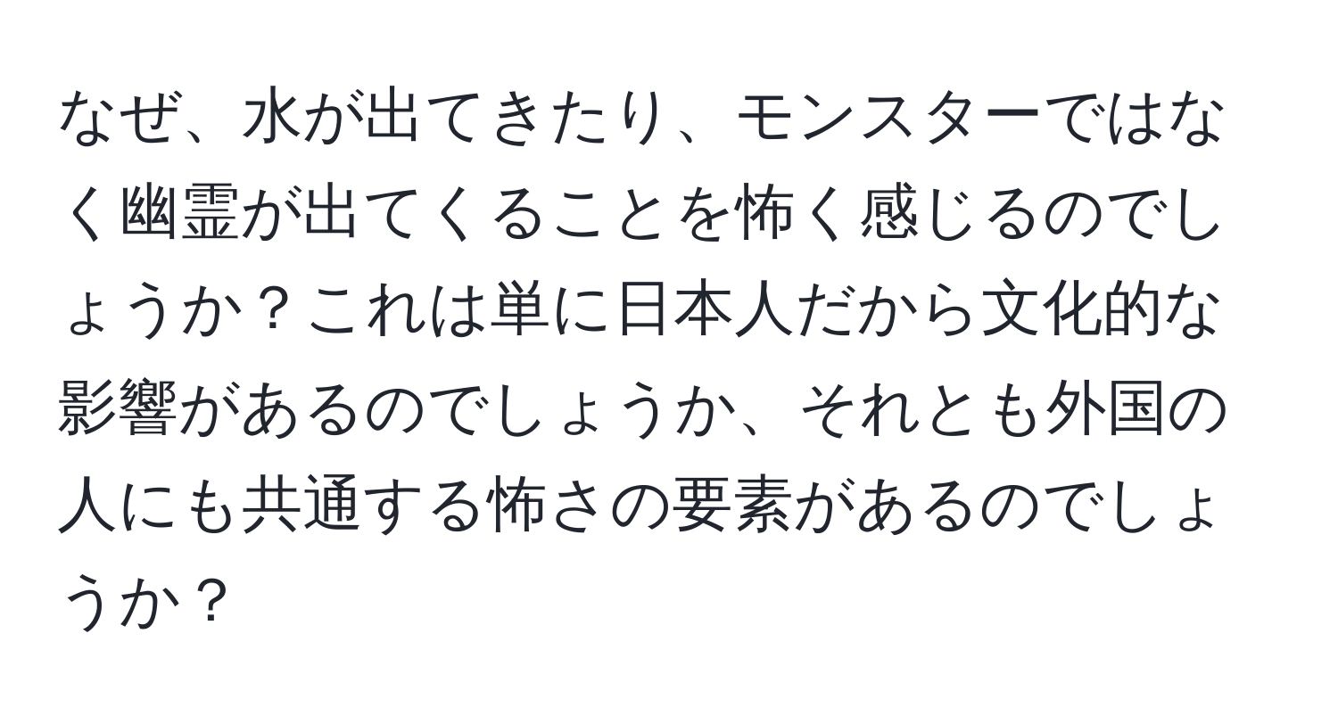 なぜ、水が出てきたり、モンスターではなく幽霊が出てくることを怖く感じるのでしょうか？これは単に日本人だから文化的な影響があるのでしょうか、それとも外国の人にも共通する怖さの要素があるのでしょうか？