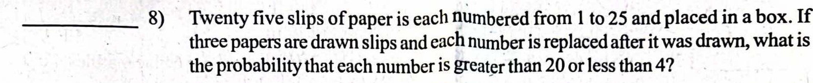 Twenty five slips of paper is each numbered from 1 to 25 and placed in a box. If 
three papers are drawn slips and each number is replaced after it was drawn, what is 
the probability that each number is greater than 20 or less than 4?