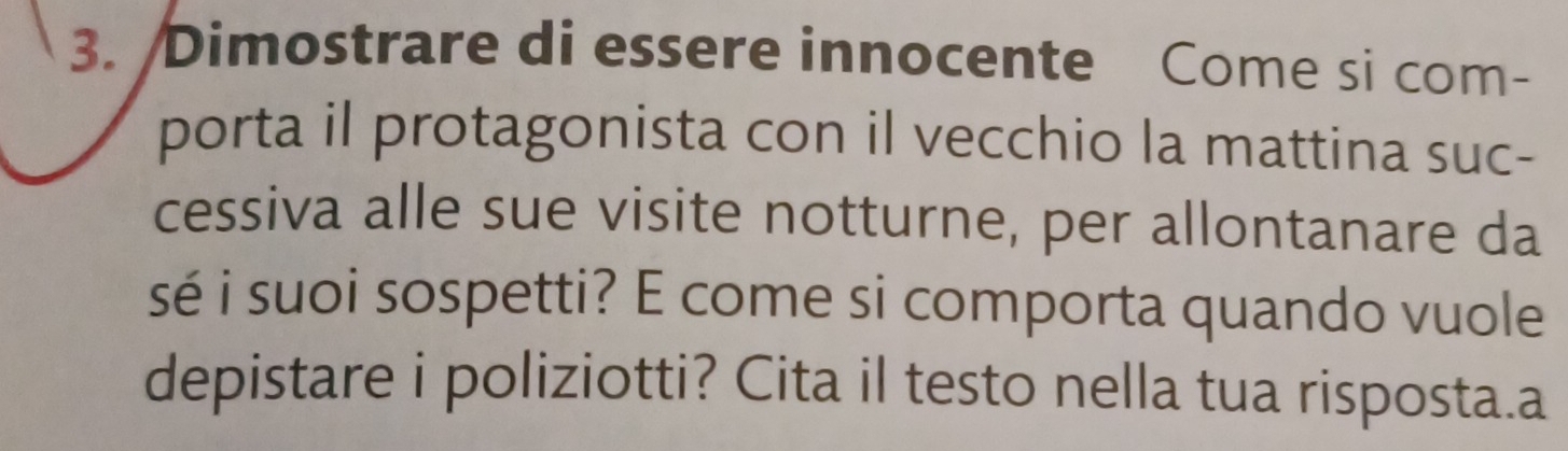 Dimostrare di essere innocente Come si com- 
porta il protagonista con il vecchio la mattina suc- 
cessiva alle sue visite notturne, per allontanare da 
sé i suoi sospetti? E come si comporta quando vuole 
depistare i poliziotti? Cita il testo nella tua risposta.a