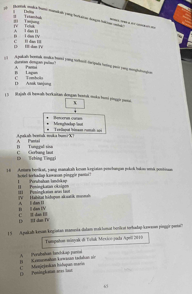 Delta
10 Bentuk muka bumi manakah yang berkaitan dengan hakisan ombak
II Tetambak
III Tanjung
MODUL TPBD & JUC GEOGRAFI 2024
IV Teluk
A I dan II
B I dan IV
C II dan III
D III dan IV
11 Apakah bentuk muka bumi yang terhasil daripada beting pasir yang menghubungkan daratan dengan pulau?
A Pantai
B Lagun
C Tombolo
D Anak tanjung
13 Rajah di bawah berkaitan dengan bentuk muka bumi pinggir pantai.
x
Bercerun curam
Menghadap laut
Terdapat binaan rumah api
Apakah bentuk muka bumi• X?
A Pantai
B Tunggul sisa
C Gerbang laut
D Tebing Tinggi
14 Antara berikut, yang manakah kesan kegiatan penebangan pokok bakau untuk pembinaan
hotel terhadap kawasan pinggir pantai?
I Perubahan landskap
II Peningkatan oksigen
III Peningkatan aras laut
IV Habitat hidupan akuatik musnah
A I dan II
B I dan IV
C II dan III
D III dan IV
15 Apakah kesan kegiatan manusia dalam maklumat berikut terhadap kawasan pinggir pantai?
Tumpahan minyak di Teluk Mexico pada April 2010
A Perubahan landskap pantai
B Kemusnahan kawasan tadahan air
C Menjejaskan hidupan marin
D Peningkatan aras laut
65