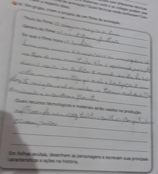 Em a respelto disso 
dos com diferentes técnicas 
E materiais voicé e os colegas podem usar 
4) Em grupo, criem o projeto de um filme de animação_ 
Ne de animação? Quais técnicas vodès conhecem? Con 
_ 
Título do filme: 
_ 
_ 
Género do filme 
_ 
_ 
Do que o filme trata 
_ 
_ 
_ 
_ 
_ 
_ 
Quais recursos tecnológicos e materiais serão usados na produção: 
_ 
_ 
_ 
Em folhas avuísas, desenhem as personagens e escrevam suas principais 
características e ações na história. 
_