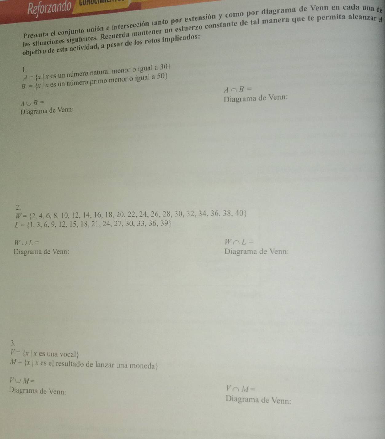 Reforzando 
Presenta el conjunto unión e intersección tanto por extensión y como por diagrama de Venn en cada una de 
las situaciones siguientes. Recuerda mantener un esfuerzo constante de tal manera que te permita alcanzar e 
objetivo de esta actividad, a pesar de los retos implicados: 
1.
A= x| x es un número natural menor o igual a 30 
B= x| x es un número primo menor o igual a 50 
A∩ B=
A∪ B=
Diagrama de Venn: Diagrama de Venn: 
2.
W= 2,4,6,8,10,12,14,16,18,20,22,24,26,28,30,32,34,36,38,40
L= 1,3,6,9,12,15,18,21,24,27,30,33,36,39
W∪ L=
W∩ L=
Diagrama de Venn: Diagrama de Venn: 
3.
V= x|x es una vocal
M= x| x es el resultado de lanzar una moneda
V∪ M=
V∩ M=
Diagrama de Venn: Diagrama de Venn: