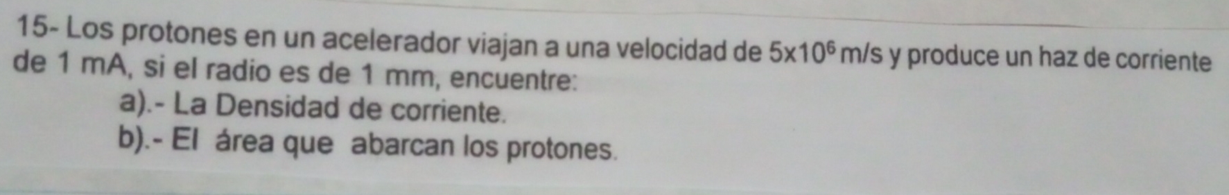 15- Los protones en un acelerador viajan a una velocidad de 5* 10^6m/s y produce un haz de corriente 
de 1 mA, si el radio es de 1 mm, encuentre: 
a).- La Densidad de corriente. 
b).- El área que abarcan los protones.