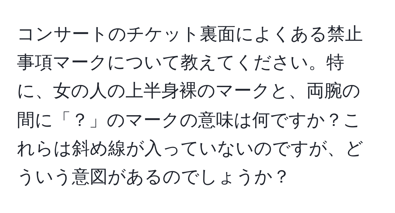 コンサートのチケット裏面によくある禁止事項マークについて教えてください。特に、女の人の上半身裸のマークと、両腕の間に「？」のマークの意味は何ですか？これらは斜め線が入っていないのですが、どういう意図があるのでしょうか？