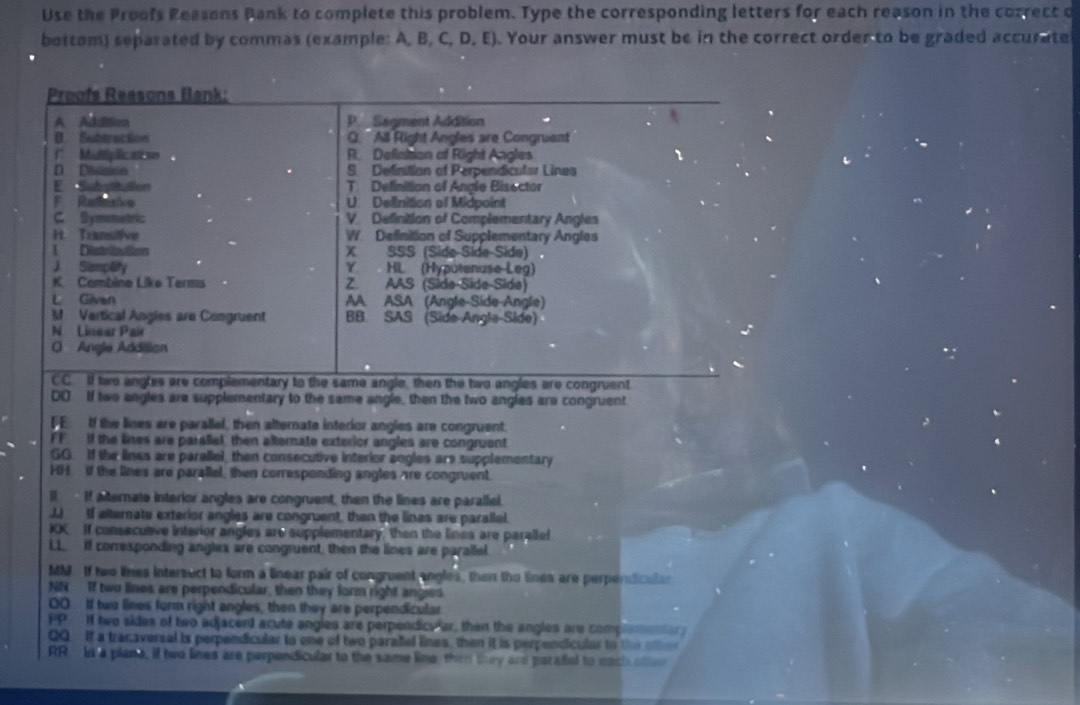 Use the Proofs Reasons Bank to complete this problem. Type the corresponding letters for each reason in the correct o
bottom) separated by commas (example: A, B, C, D, E). Your answer must be in the correct order to be graded accurate
Proofs Reasons Bank:
A Addition P.  Sagment Addition

B. Subtruction O. 'All Füght Angles are Congruent
(* Munglicatso R. Defintion of Right Angles r
D Dbssion S. Definition of Perpendicular Lines
E Substitution T Definition of Anale Bisector
F Refesie U Delinition of Midpoint
C Symmetric V Definition of Complementary Angles
H. Transitive W. Definition of Supplementary Angles
1 Distribution X SSS (Side Side-Side) .
J Simplity Y. HL (Hyputenuse-Leg)
K. Cambine Like Terms Z. AAS (Side Síde Side)
Given AA ASA (Angle-Side-Angle)
M Vertical Angles are Congruent BB SAS (Side-Angle-Side)
N Lineur Pair
O Angle Addition
CC.  two angles are complementary to the same angle, then the two angles are congruent
DO If two angles are supplementary to the same angle, then the two angles are congruent
FE If the lines are parallel, then alternate interior angles are congruent.
FF if the lines are paralel, then alternate exterior angles are congruent
GG. If the lines are paraliel, then consecutive interior angles are supplementary
HH. if the lines are parallal, then corresponding angles are congruent
I If aternate interior angles are congruent, then the lines are parallel.
J. If alternate exterior angles are congruent, then the lines are parallel
IOC If consecutive interior angles are supplementary, then the lines are paralled
LL If corresponding anglex are congruent, then the lines are parallel.
MM If two lines intersect to form a linear pair of congruent angles, then the lines are perpendicula
NN If two lines are perpendicular, then they form right anges
OO If two fines form right angles, then they are perpendicular
PP. If hwe sides of two adjacend acute angles are perpendice er, then the angles are compleme   
QQ  If a transversal is perpendicular to one of two parael lines, then it is perpendicular to the olte
RR In a plane, if two lines are perpendicular to the same line, then they are perafel to each othe