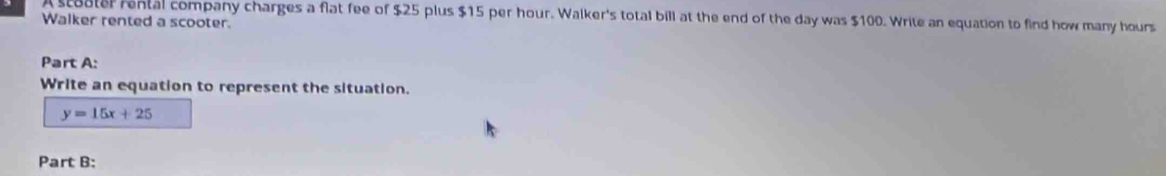 A stoater rental company charges a flat fee of $25 plus $15 per hour. Walker's total bill at the end of the day was $100. Write an equation to find how many hours
Walker rented a scooter. 
Part A: 
Write an equation to represent the situation.
y=15x+25
Part B: