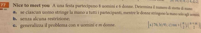 Nice to meet you A una festa partecipano 8 uomini e 6 donne. Determina il numero di strette di mano. 
se ciascun uomo stringe la mano a tutti i partecipanti, mentre le donne stringono la mano solo agli uomini 
b. senza alcuna restrizione; 
e. generalizza il problema con π uomini em donne. 2 76;b) 9 1; c) nπ +( π /2 )( (π +π )/2 )