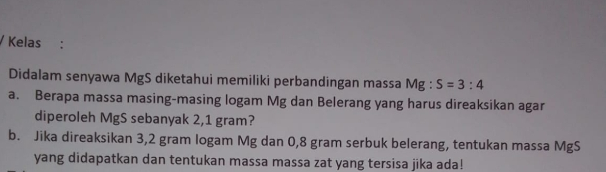 Kelas : 
Didalam senyawa MgS diketahui memiliki perbandingan massa Mg:S=3:4
a. Berapa massa masing-masing logam Mg dan Belerang yang harus direaksikan agar 
diperoleh MgS sebanyak 2,1 gram? 
b. Jika direaksikan 3,2 gram logam Mg dan 0,8 gram serbuk belerang, tentukan massa MgS
yang didapatkan dan tentukan massa massa zat yang tersisa jika ada!