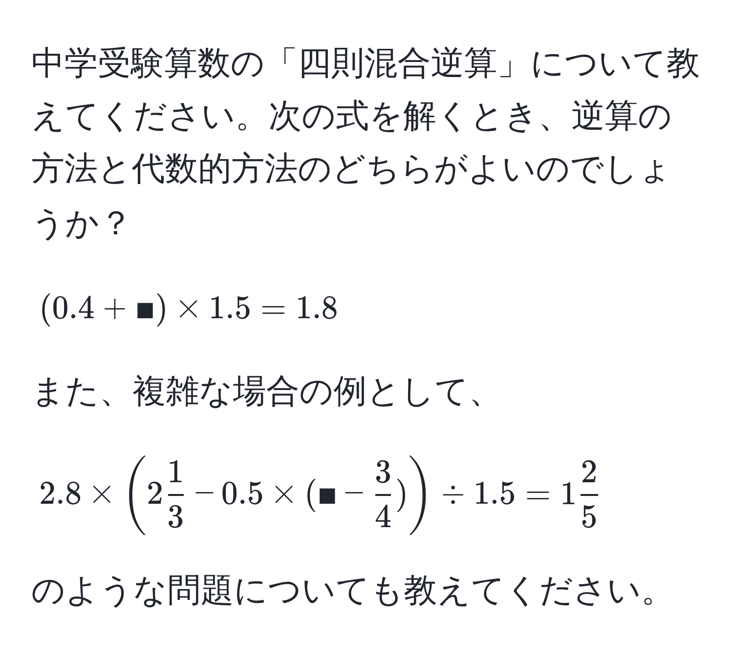 中学受験算数の「四則混合逆算」について教えてください。次の式を解くとき、逆算の方法と代数的方法のどちらがよいのでしょうか？  
$$(0.4 + ■) * 1.5 = 1.8$$  

また、複雑な場合の例として、  
$$2.8 * (2  1/3  - 0.5 * (■ -  3/4 )) / 1.5 = 1  2/5 $$  

のような問題についても教えてください。