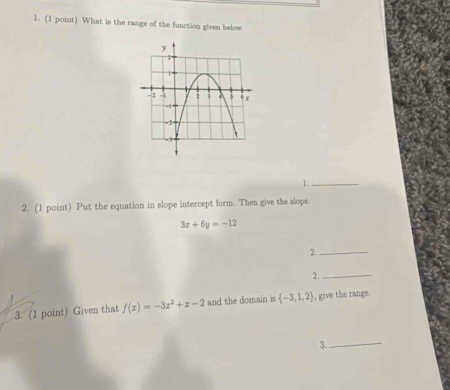 What is the range of the function given below. 
1._ 
2. (1 point) Put the equation in slope intercept form. Then give the slope.
3x+6y=-12
2._ 
2._ 
3. (1 point) Given that f(x)=-3x^2+x-2 and the domain is  -3,1,2 , give the range. 
3._