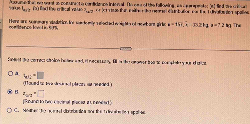 Assume that we want to construct a confidence interval. Do one of the following, as appropriate: (a) find the critical
value t_a/2 , (b) find the critical value z_alpha /2 , or (c) state that neither the normal distribution nor the t distribution applies
Here are summary statistics for randomly selected weights of newborn girls: n=157, overline x=33.2hg, s=7.2hg. The
confidence level is 99%.
Select the correct choice below and, if necessary, fill in the answer box to complete your choice.
A. t_alpha /2=□
(Round to two decimal places as needed.)
B. z_alpha /2=□
(Round to two decimal places as needed.)
C. Neither the normal distribution nor the t distribution applies.