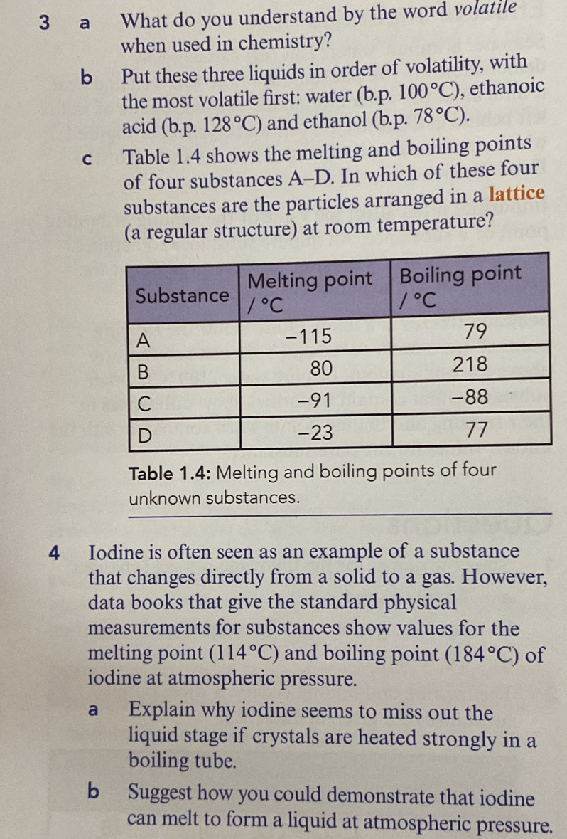 a What do you understand by the word volatile
when used in chemistry?
b Put these three liquids in order of volatility, with
the most volatile first: water (b.p.100°C) , ethanoic
acid (b.p 128°C) and ethanol (b. p. 78°C).
c Table 1.4 shows the melting and boiling points
of four substances A-D. In which of these four
substances are the particles arranged in a lattice
(a regular structure) at room temperature?
Table 1.4: Melting and boiling points of four
unknown substances.
4 Iodine is often seen as an example of a substance
that changes directly from a solid to a gas. However,
data books that give the standard physical
measurements for substances show values for the
melting point (114°C) and boiling point (184°C) of
iodine at atmospheric pressure.
a Explain why iodine seems to miss out the
liquid stage if crystals are heated strongly in a
boiling tube.
b Suggest how you could demonstrate that iodine
can melt to form a liquid at atmospheric pressure.