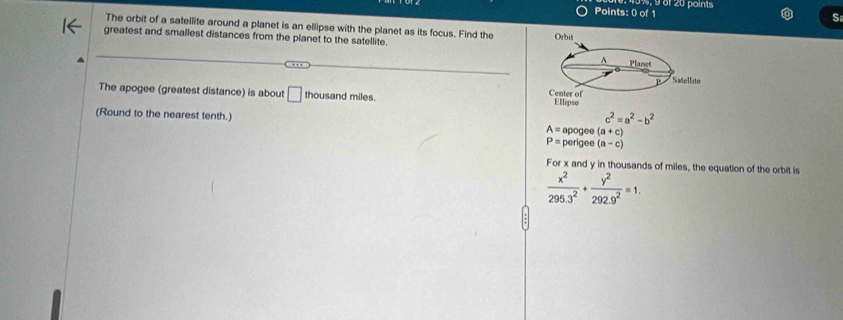 0%, § 61 20 points
S
The orbit of a satellite around a planet is an ellipse with the planet as its focus. Find the
greatest and smallest distances from the planet to the satellite. 
The apogee (greatest distance) is about □ thousand miles.
c^2=a^2-b^2
(Round to the nearest tenth.) A=apc ge e (a+c)
P= perigee (a-c)
For x and y in thousands of miles, the equation of the orbit is
 x^2/295.3^2 + y^2/292.9^2 =1.