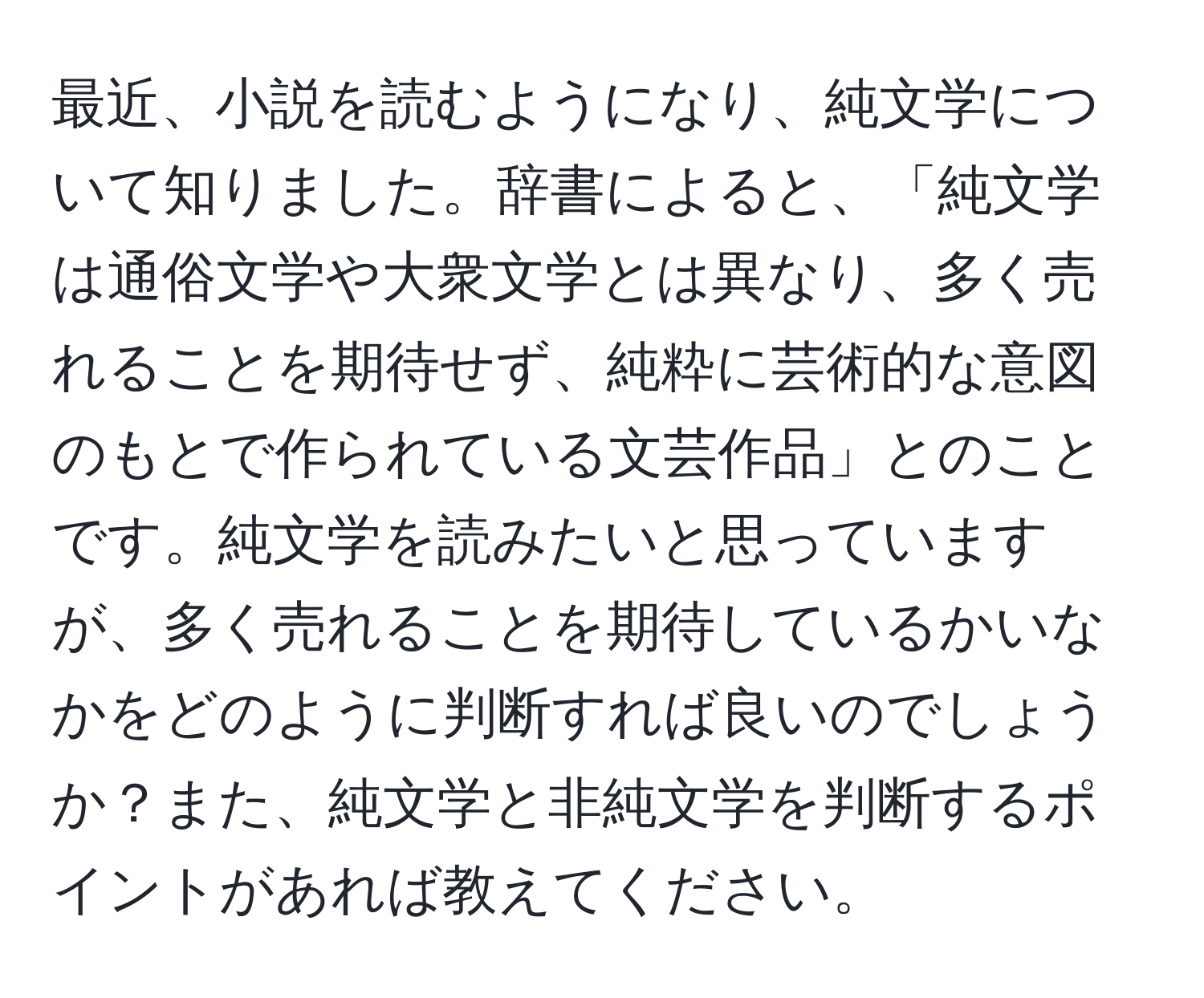 最近、小説を読むようになり、純文学について知りました。辞書によると、「純文学は通俗文学や大衆文学とは異なり、多く売れることを期待せず、純粋に芸術的な意図のもとで作られている文芸作品」とのことです。純文学を読みたいと思っていますが、多く売れることを期待しているかいなかをどのように判断すれば良いのでしょうか？また、純文学と非純文学を判断するポイントがあれば教えてください。