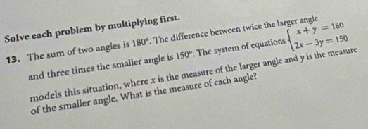 Solve each problem by multiplying first.
13. The sum of two angles is 180°. The difference between twice the larger angle beginarrayl x+y=180 2x-3y=150endarray.
and three times the smaller angle is 150°. The system of equations
models this situation, where x is the measure of the larger angle and y is the measure
of the smaller angle. What is the measure of each angle?