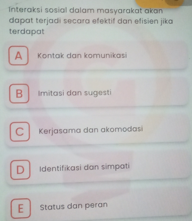 Interaksi sosial dalam masyarakat akan
dapat terjadi secara efektif dan efisien jika
terdapat
A Kontak dan komunikasi
B Imitasi dan sugesti
C Kerjasama dan akomodasi
D Identifikasi dan simpati
E Status dan peran