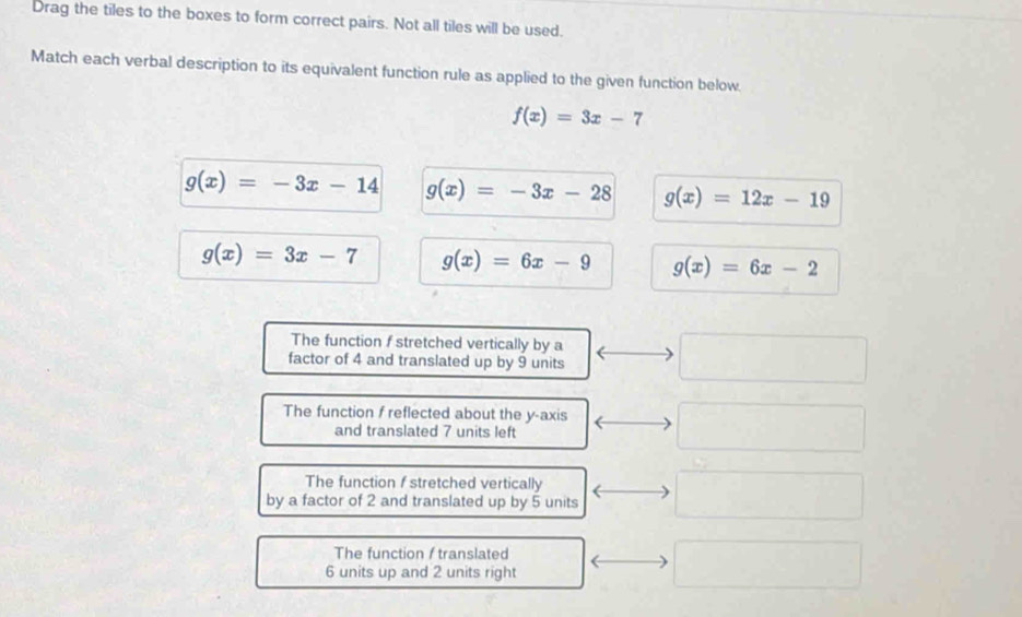 Drag the tiles to the boxes to form correct pairs. Not all tiles will be used.
Match each verbal description to its equivalent function rule as applied to the given function below.
f(x)=3x-7
g(x)=-3x-14 g(x)=-3x-28 g(x)=12x-19
g(x)=3x-7 g(x)=6x-9 g(x)=6x-2
The function f stretched vertically by a
factor of 4 and translated up by 9 units
The function f reflected about the y-axis
and translated 7 units left
The function f stretched vertically
by a factor of 2 and translated up by 5 units
The function f translated
6 units up and 2 units right