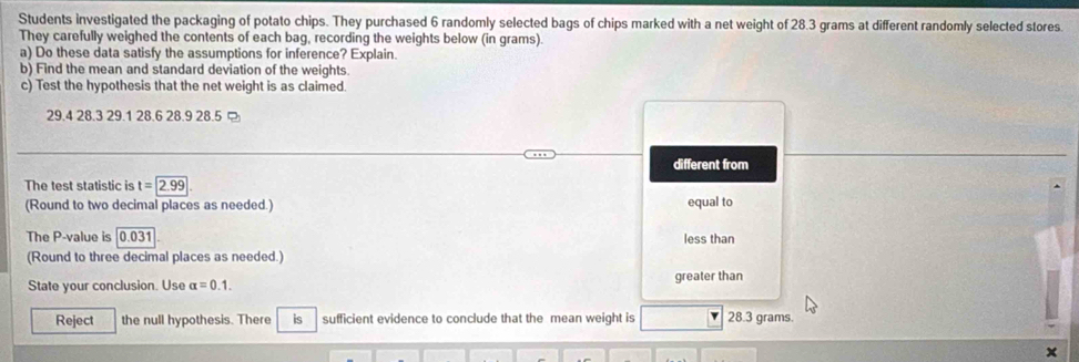 Students investigated the packaging of potato chips. They purchased 6 randomly selected bags of chips marked with a net weight of 28.3 grams at different randomly selected stores. 
They carefully weighed the contents of each bag, recording the weights below (in grams). 
a) Do these data satisfy the assumptions for inference? Explain. 
b) Find the mean and standard deviation of the weights. 
c) Test the hypothesis that the net weight is as claimed.
29.4 28.3 29.1 28.6 28.9 28.5
different from 
The test statistic is t=2.99
(Round to two decimal places as needed.) equal to 
The P -value is 0.031 less than 
(Round to three decimal places as needed.) 
State your conclusion. Use alpha =0.1. greater than 
Reject the null hypothesis. There is sufficient evidence to conclude that the mean weight is 28.3 grams.
x